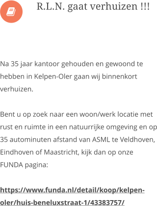  Na 35 jaar kantoor gehouden en gewoond te hebben in Kelpen-Oler gaan wij binnenkort verhuizen.  Bent u op zoek naar een woon/werk locatie met  rust en ruimte in een natuurrijke omgeving en op 35 autominuten afstand van ASML te Veldhoven, Eindhoven of Maastricht, kijk dan op onze FUNDA pagina:  https://www.funda.nl/detail/koop/kelpen-oler/huis-beneluxstraat-1/43383757/      R.L.N. gaat verhuizen !!!