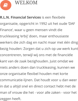  R.L.N. Financial Services is een flexibele organisatie, opgericht in 1992 uit het oude �DAF Finance�, waar u geen mensen vindt die truckleasing �erbij� doen, maar enthousiaste werkers die zich dag en nacht maar met ��n ding bezig houden: Zorgen dat u zich op uw werk kunt concentreren, terwijl wij ons met de financi�le kant van de zaak bezighouden. Juist omdat we niets anders doen dan truckleasing, kunnen we onze organisatie flexibel houden met korte communicatie-lijnen. Dat houdt voor u dan weer in dat u altijd snel en direct contact hebt met de man of vrouw die het - voor alle zaken - voor het zeggen heeft.  WELKOM